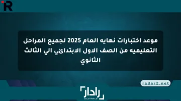 موعد اختبارات نهاية العام 2025 لجميع المراحل التعليمية من الصف الأول الابتدائي إلى الثالث الثانوي